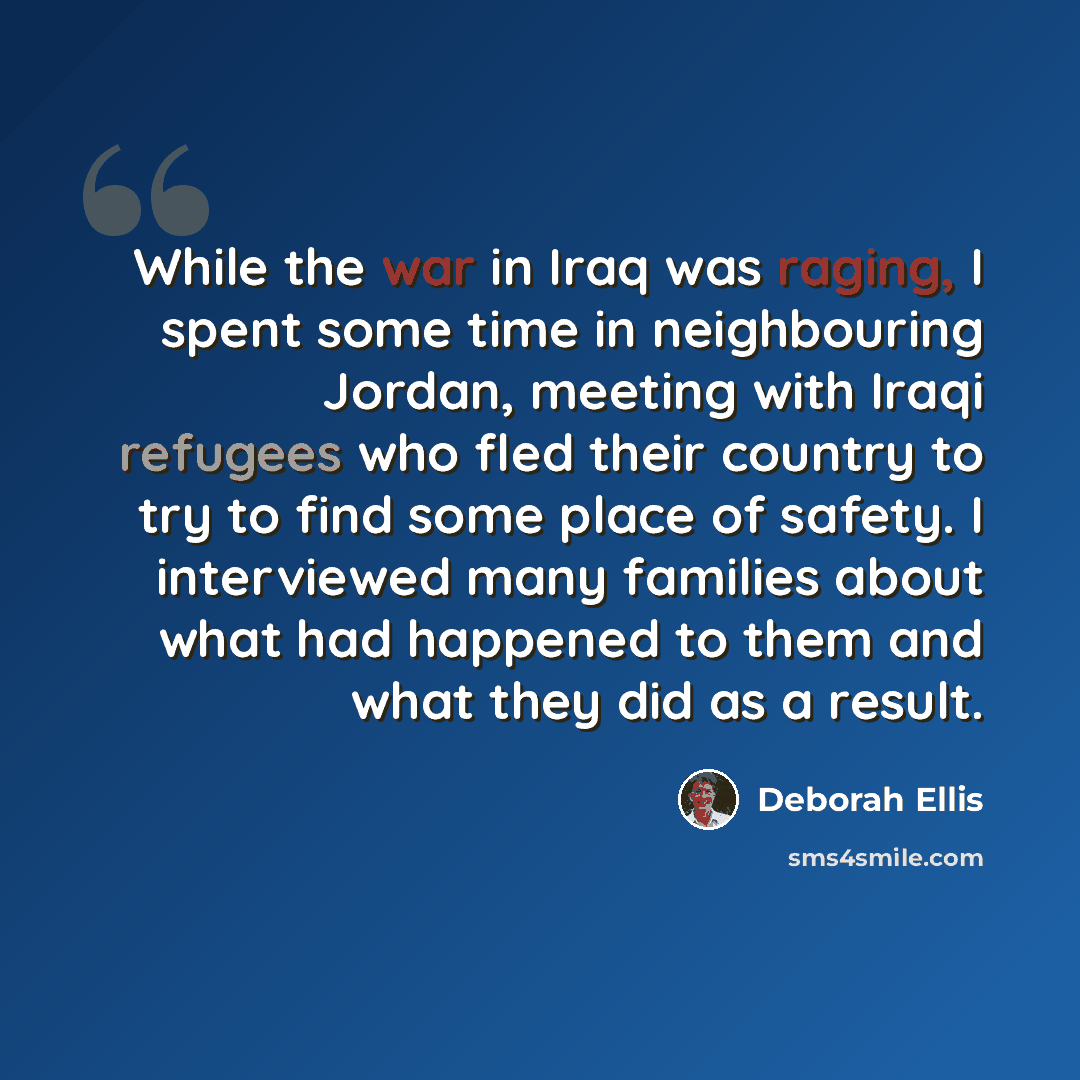 “While the war in Iraq was raging, I spent some time in neighbouring Jordan, meeting with Iraqi refugees who fled their country to try to find some place of safety. I interviewed many families about what had happened to them and what they did as a result.” quote by Deborah Ellis