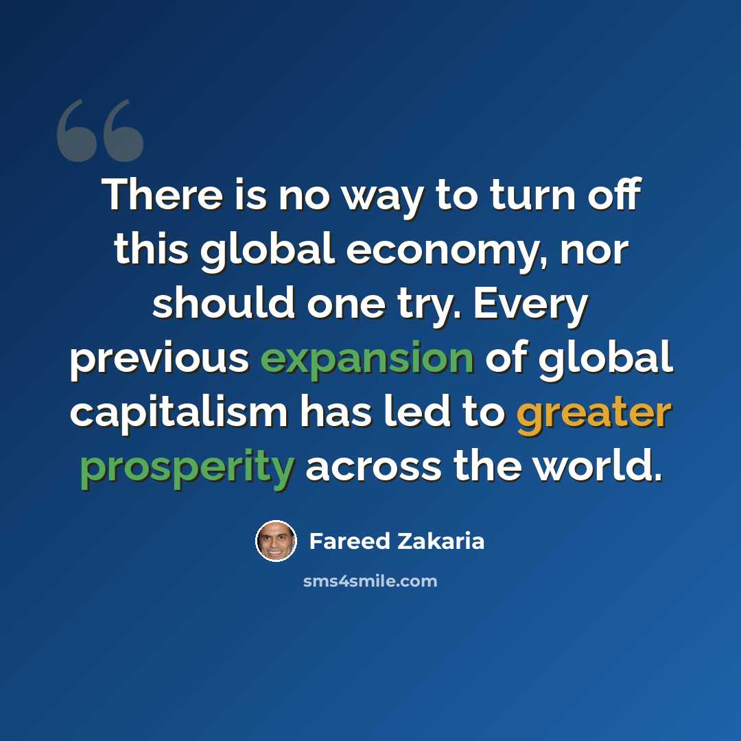 “There is no way to turn off this global economy, nor should one try. Every previous expansion of global capitalism has led to greater prosperity across the world.” quote by Fareed Zakaria