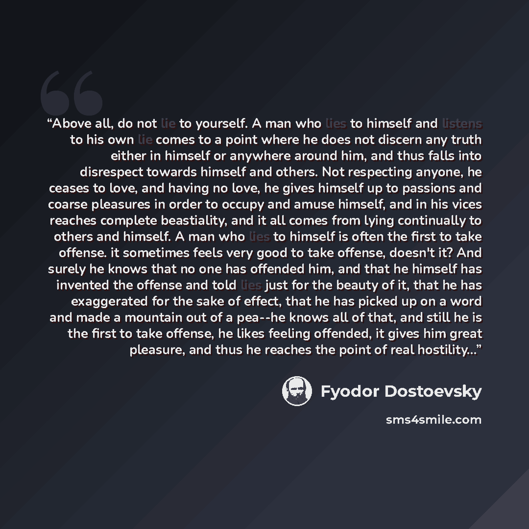 “Above all, do not lie to yourself. A man who lies to himself and listens to his own lie comes to a point where he does not discern any truth either in himself or anywhere around him, and thus falls into disrespect towards himself and others. Not respecting anyone, he ceases to love, and having no…” quote by Fyodor Dostoevsky