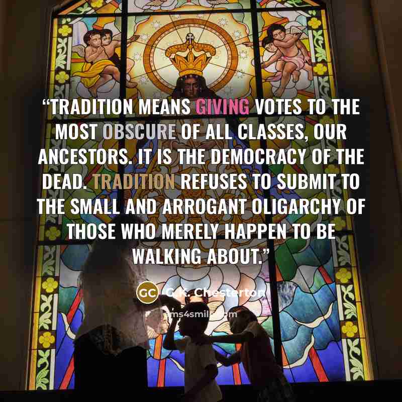 “Tradition means giving votes to the most obscure of all classes, our ancestors. It is the democracy of the dead. Tradition refuses to submit to the small and arrogant oligarchy of those who merely happen to be walking about.” quote by G.K. Chesterton