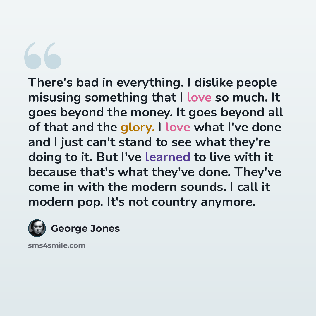 “There's bad in everything. I dislike people misusing something that I love so much. It goes beyond the money. It goes beyond all of that and the glory. I love what I've done and I just can't stand to see what they're doing to it. But I've learned to live with it because that's what they've done…” quote by George Jones