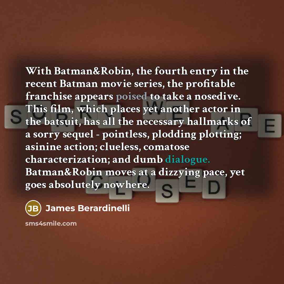 “With Batman&Robin, the fourth entry in the recent Batman movie series, the profitable franchise appears poised to take a nosedive. This film, which places yet another actor in the batsuit, has all the necessary hallmarks of a sorry sequel - pointless, plodding plotting; asinine action; clueless…” quote by James Berardinelli