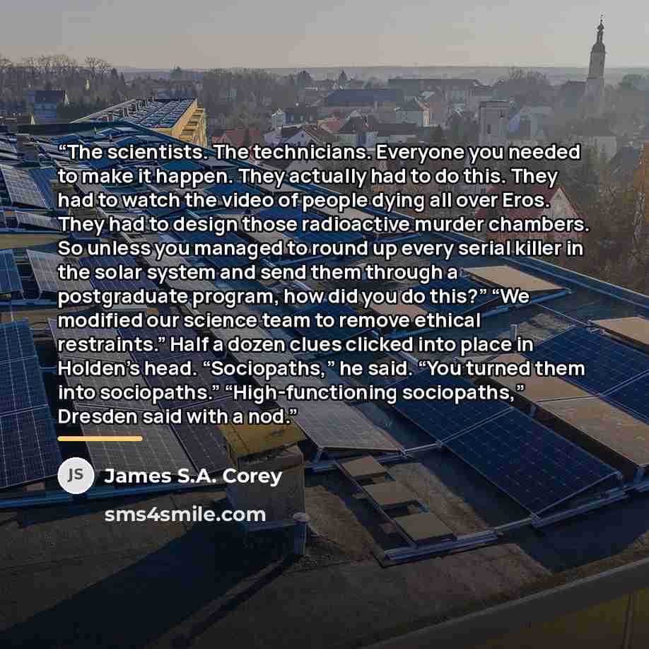 “The scientists. The technicians. Everyone you needed to make it happen. They actually had to do this. They had to watch the video of people dying all over Eros. They had to design those radioactive murder chambers. So unless you managed to round up every serial killer in the solar system and send…” quote by James S.A. Corey