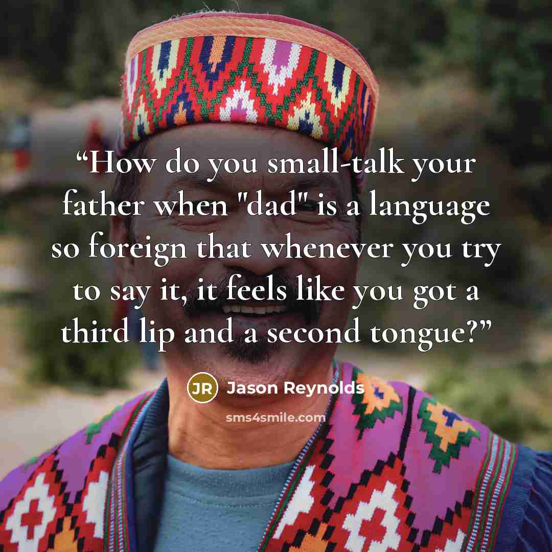 “How do you small-talk your father when "dad" is a language so foreign that whenever you try to say it, it feels like you got a third lip and a second tongue?” quote by Jason Reynolds