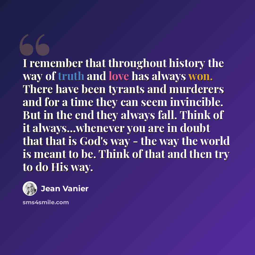 “I remember that throughout history the way of truth and love has always won. There have been tyrants and murderers and for a time they can seem invincible. But in the end they always fall. Think of it always...whenever you are in doubt that that is God's way - the way the world is meant to be…” quote by Jean Vanier