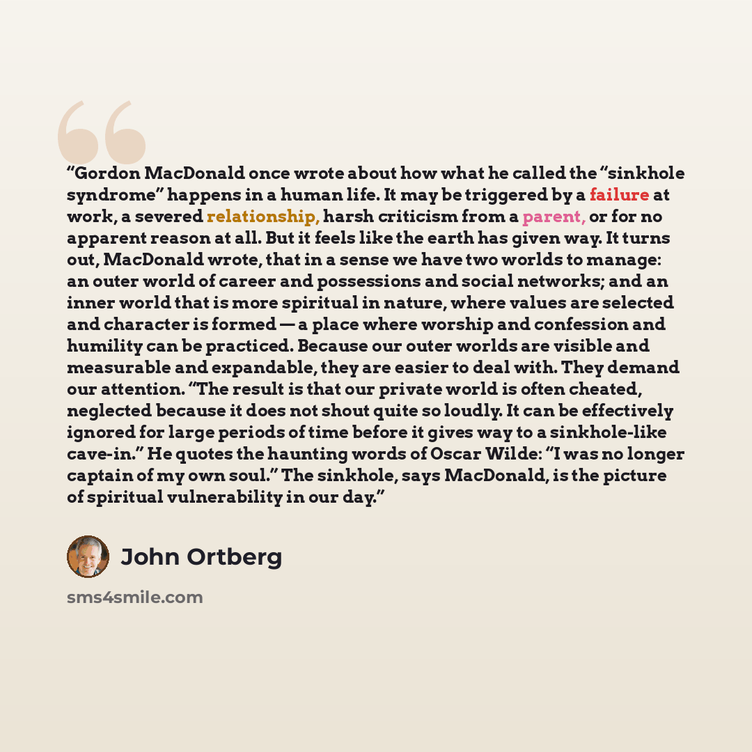 “Gordon MacDonald once wrote about how what he called the “sinkhole syndrome” happens in a human life. It may be triggered by a failure at work, a severed relationship, harsh criticism from a parent, or for no apparent reason at all. But it feels like the earth has given way. It turns out…” quote by John Ortberg