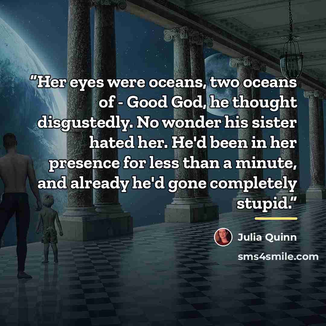 “Her eyes were oceans, two oceans of - Good God, he thought disgustedly. No wonder his sister hated her. He'd been in her presence for less than a minute, and already he'd gone completely stupid.” quote by Julia Quinn