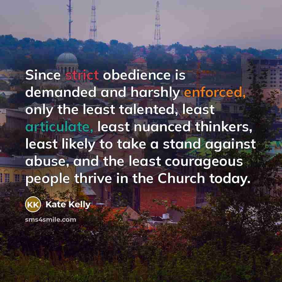 “Since strict obedience is demanded and harshly enforced, only the least talented, least articulate, least nuanced thinkers, least likely to take a stand against abuse, and the least courageous people thrive in the Church today.” quote by Kate Kelly