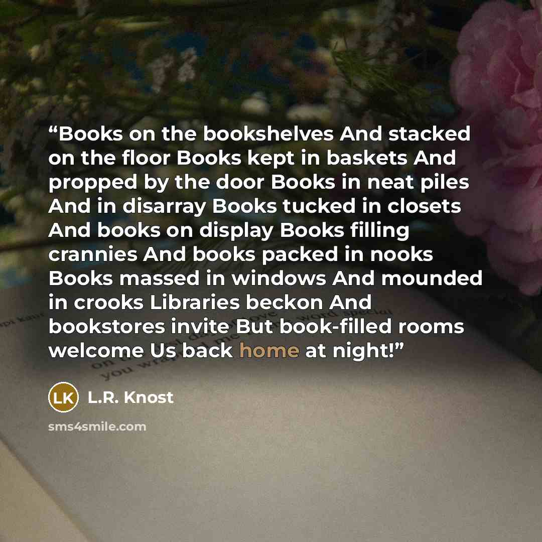 “Books on the bookshelves And stacked on the floor Books kept in baskets And propped by the door Books in neat piles And in disarray Books tucked in closets And books on display Books filling crannies And books packed in nooks Books massed in windows And mounded in crooks Libraries beckon And…” quote by L.R. Knost