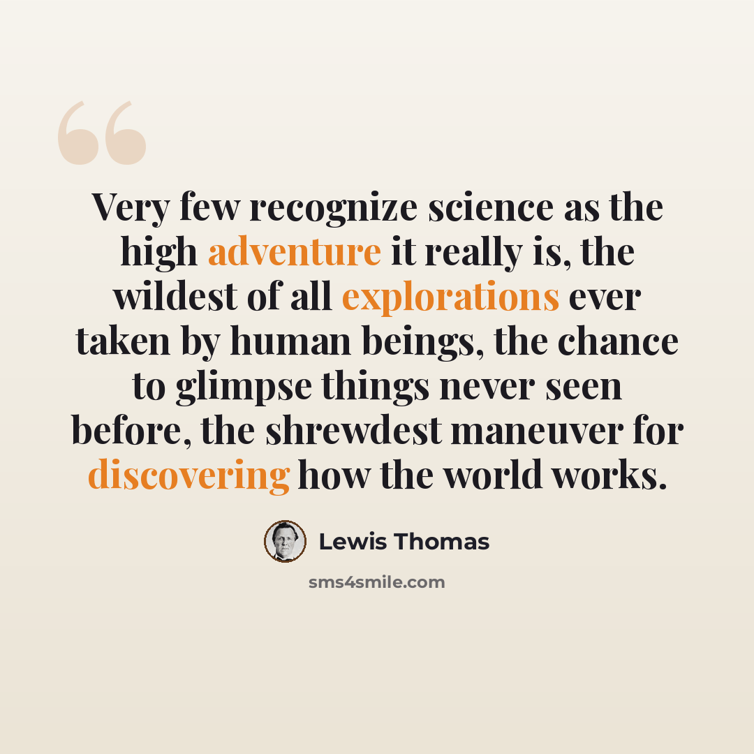 “Very few recognize science as the high adventure it really is, the wildest of all explorations ever taken by human beings, the chance to glimpse things never seen before, the shrewdest maneuver for discovering how the world works.” quote by Lewis Thomas