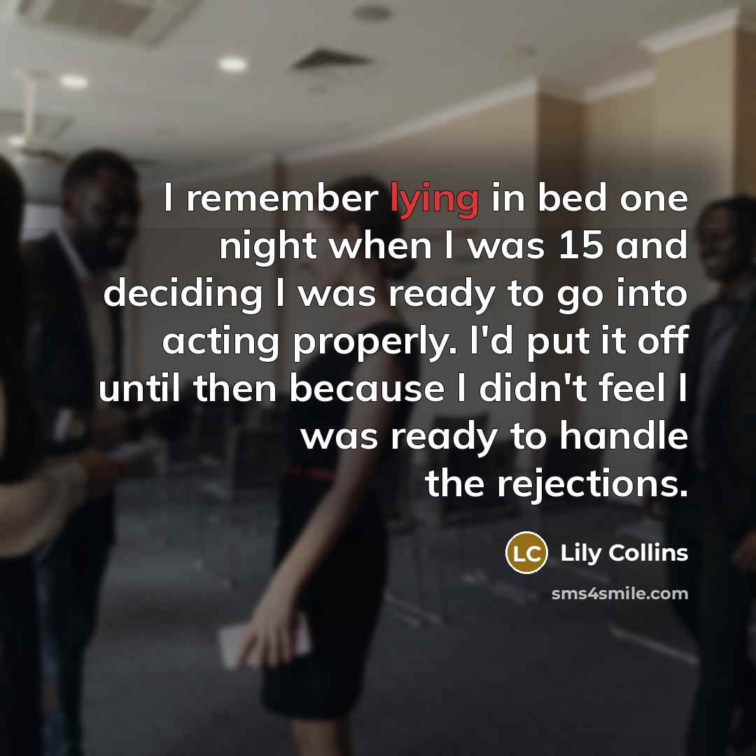 “I remember lying in bed one night when I was 15 and deciding I was ready to go into acting properly. I'd put it off until then because I didn't feel I was ready to handle the rejections.” quote by Lily Collins