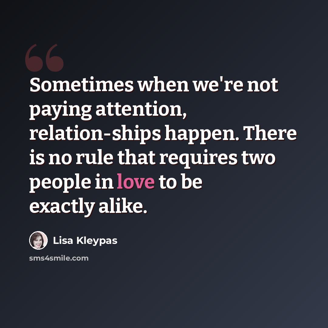 “Sometimes when we're not paying attention, relation-ships happen. There is no rule that requires two people in love to be exactly alike.” quote by Lisa Kleypas