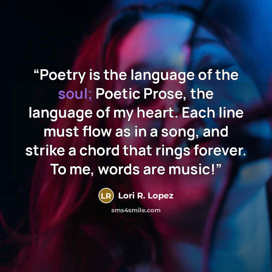 “Poetry is the language of the soul; Poetic Prose, the language of my heart. Each line must flow as in a song, and strike a chord that rings forever. To me, words are music!” quote by Lori R. Lopez