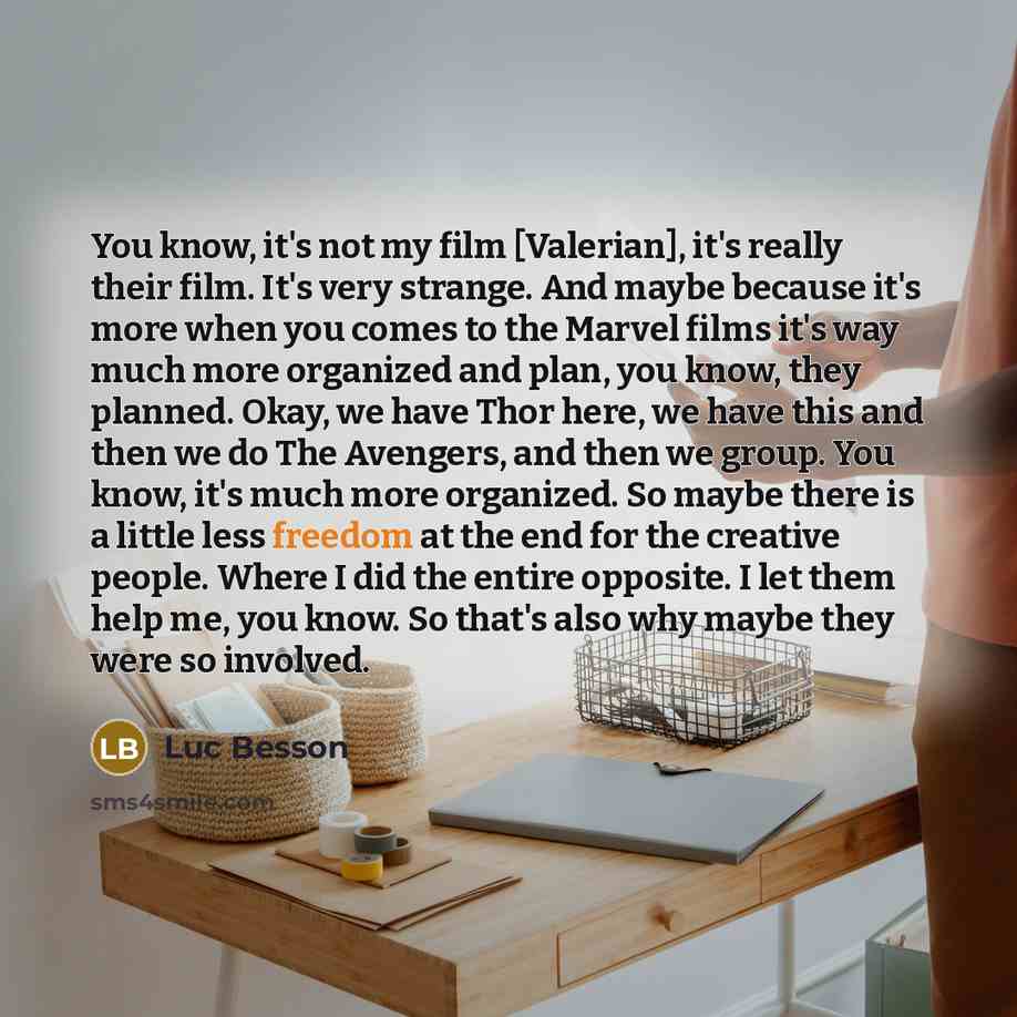 “You know, it's not my film [Valerian], it's really their film. It's very strange. And maybe because it's more when you comes to the Marvel films it's way much more organized and plan, you know, they planned. Okay, we have Thor here, we have this and then we do The Avengers, and then we group. You…” quote by Luc Besson