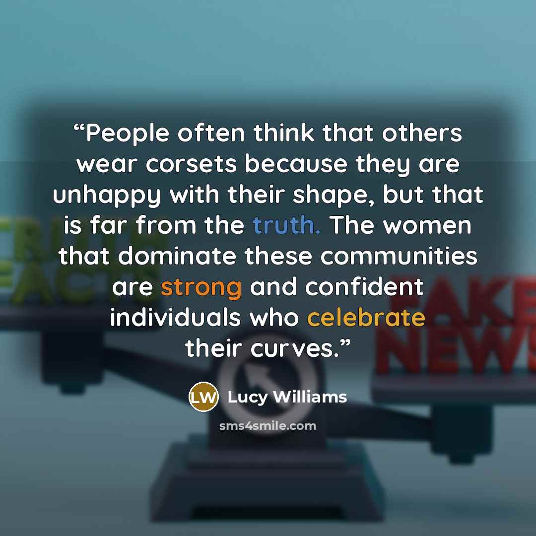 “People often think that others wear corsets because they are unhappy with their shape, but that is far from the truth. The women that dominate these communities are strong and confident individuals who celebrate their curves.” quote by Lucy Williams