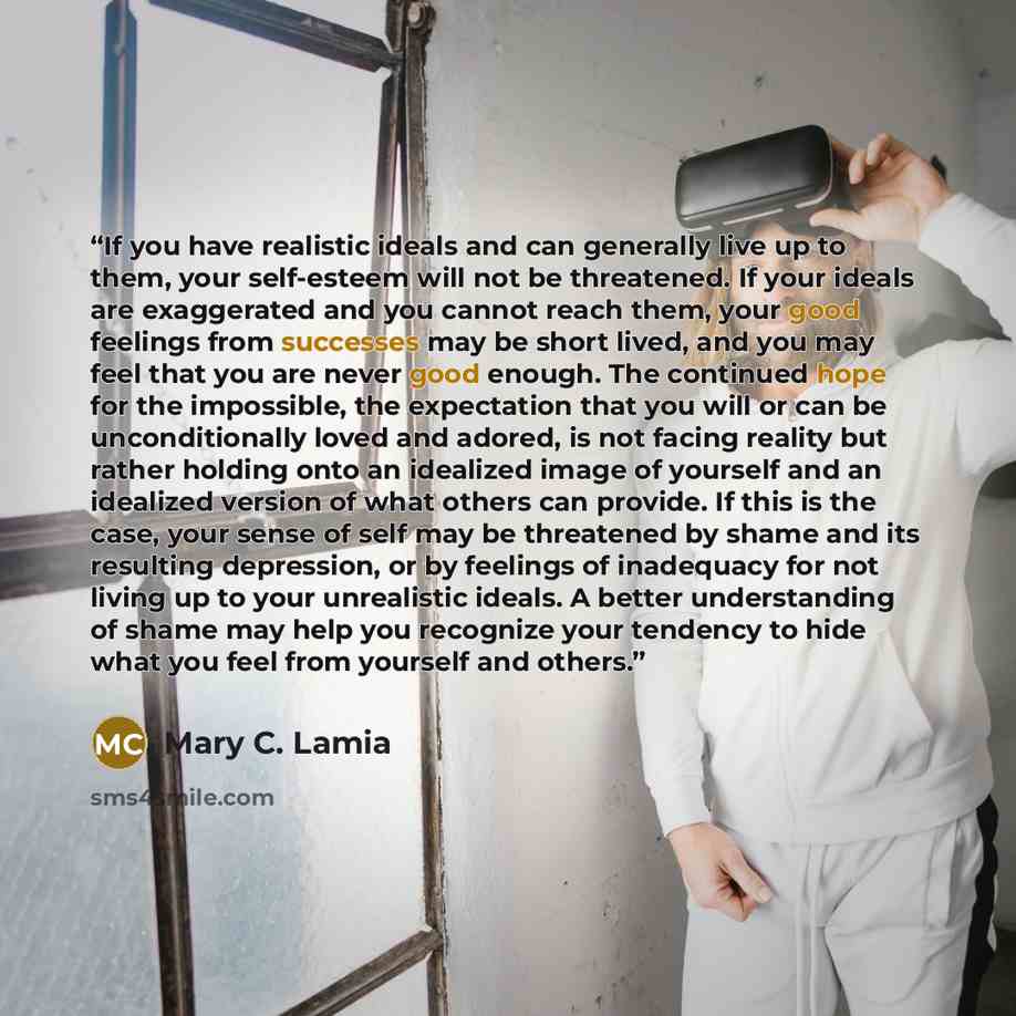 “If you have realistic ideals and can generally live up to them, your self-esteem will not be threatened. If your ideals are exaggerated and you cannot reach them, your good feelings from successes may be short lived, and you may feel that you are never good enough. The continued hope for the…” quote by Mary C. Lamia