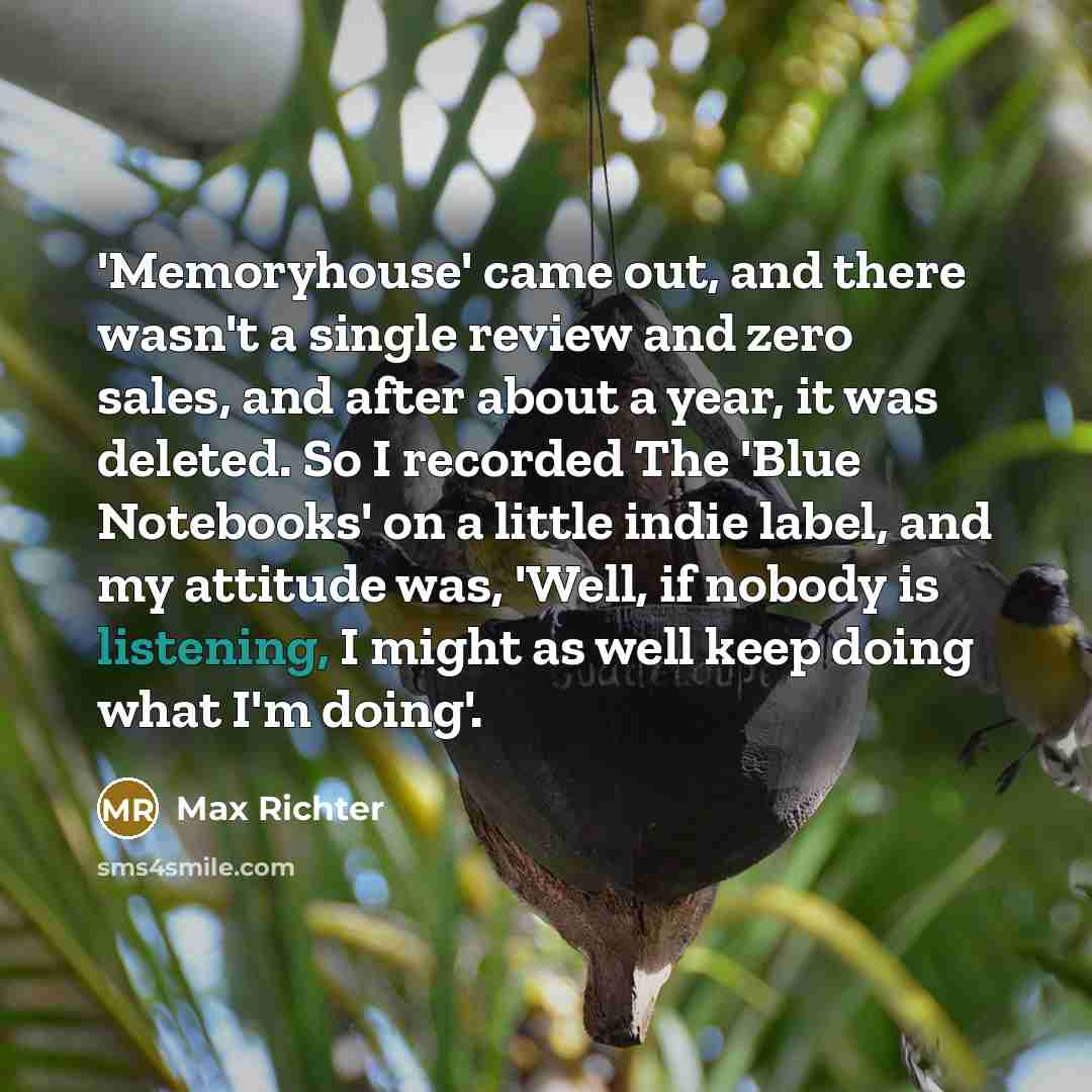 “'Memoryhouse' came out, and there wasn't a single review and zero sales, and after about a year, it was deleted. So I recorded The 'Blue Notebooks' on a little indie label, and my attitude was, 'Well, if nobody is listening, I might as well keep doing what I'm doing'.” quote by Max Richter