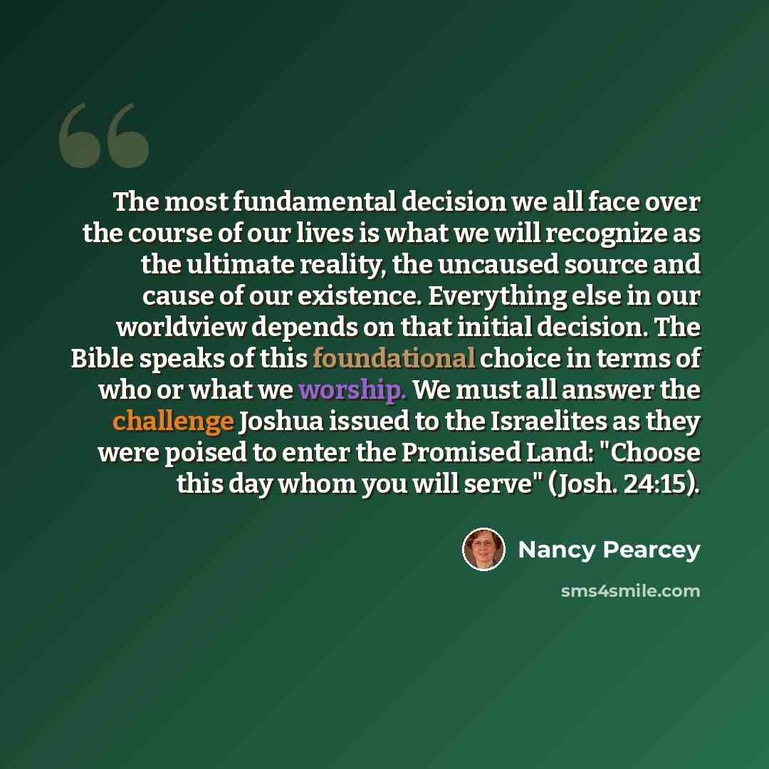 “The most fundamental decision we all face over the course of our lives is what we will recognize as the ultimate reality, the uncaused source and cause of our existence. Everything else in our worldview depends on that initial decision. The Bible speaks of this foundational choice in terms of who…” quote by Nancy Pearcey