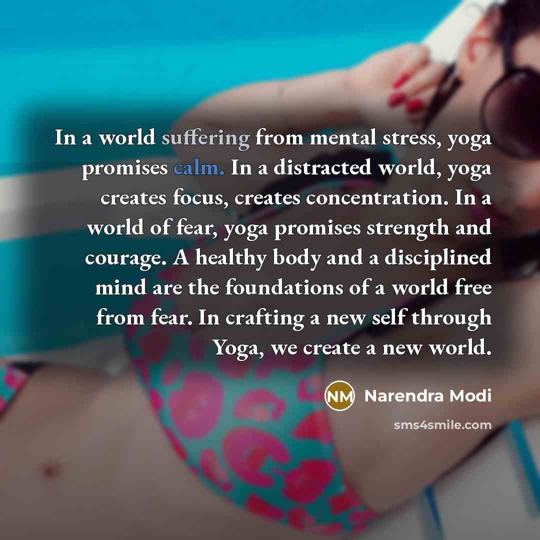“In a world suffering from mental stress, yoga promises calm. In a distracted world, yoga creates focus, creates concentration. In a world of fear, yoga promises strength and courage. A healthy body and a disciplined mind are the foundations of a world free from fear. In crafting a new self through…” quote by Narendra Modi