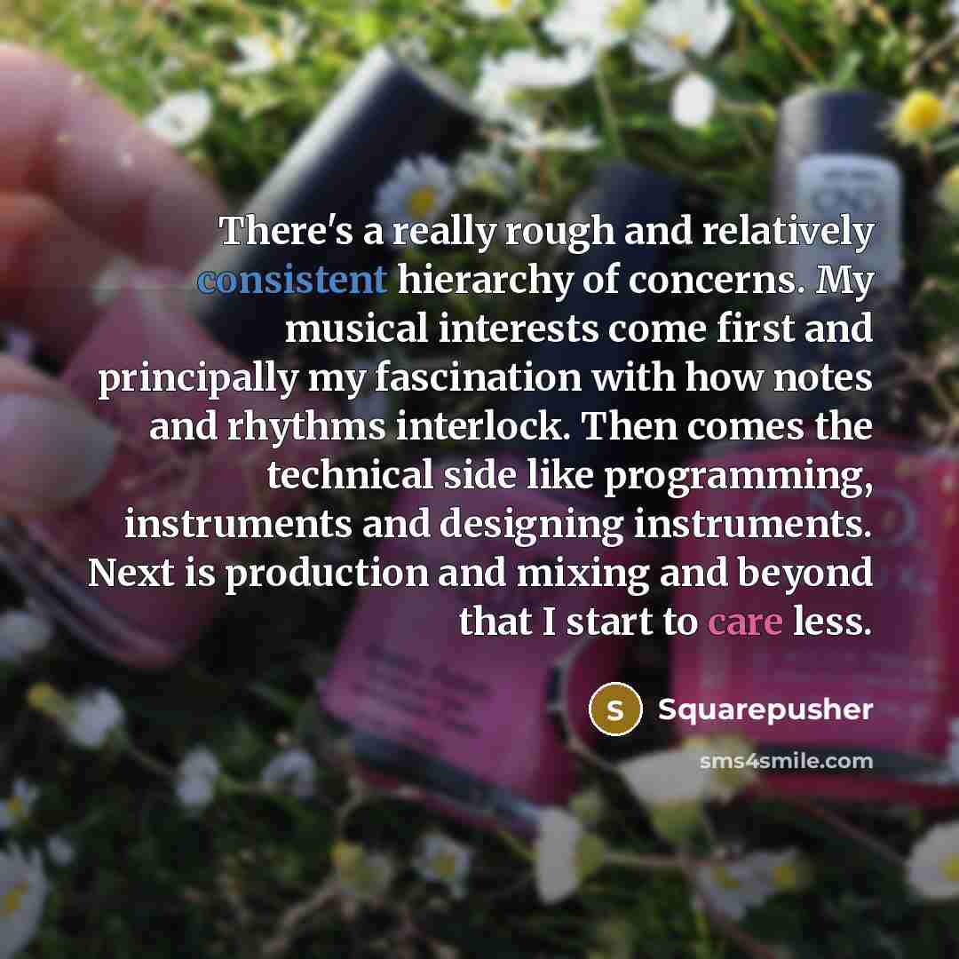 “There's a really rough and relatively consistent hierarchy of concerns. My musical interests come first and principally my fascination with how notes and rhythms interlock. Then comes the technical side like programming, instruments and designing instruments. Next is production and mixing and…” quote by Squarepusher