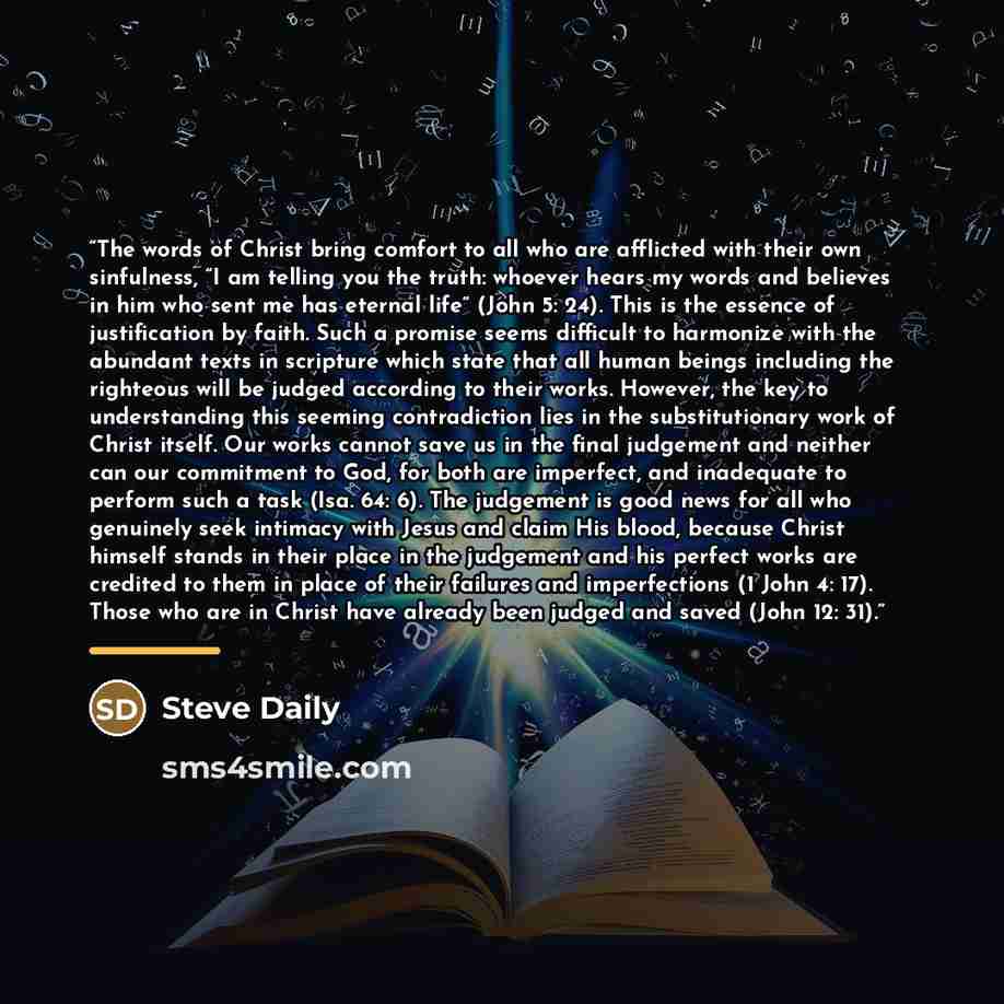 “The words of Christ bring comfort to all who are afflicted with their own sinfulness, “I am telling you the truth: whoever hears my words and believes in him who sent me has eternal life” (John 5: 24). This is the essence of justification by faith. Such a promise seems difficult to harmonize with…” quote by Steve Daily