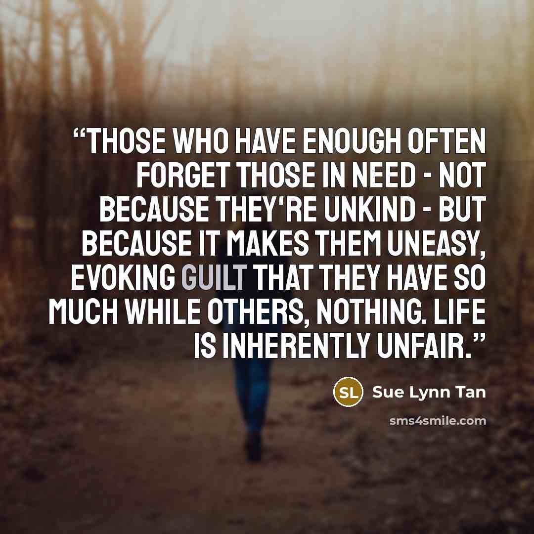 “Those who have enough often forget those in need - not because they're unkind - but because it makes them uneasy, evoking guilt that they have so much while others, nothing. Life is inherently unfair.” quote by Sue Lynn Tan