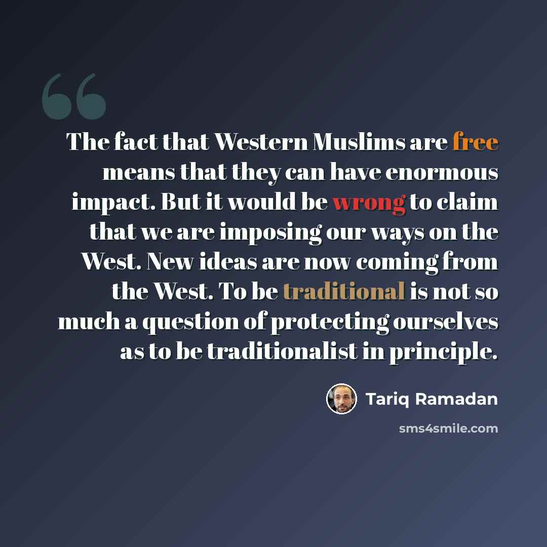 “The fact that Western Muslims are free means that they can have enormous impact. But it would be wrong to claim that we are imposing our ways on the West. New ideas are now coming from the West. To be traditional is not so much a question of protecting ourselves as to be traditionalist in principle.” quote by Tariq Ramadan