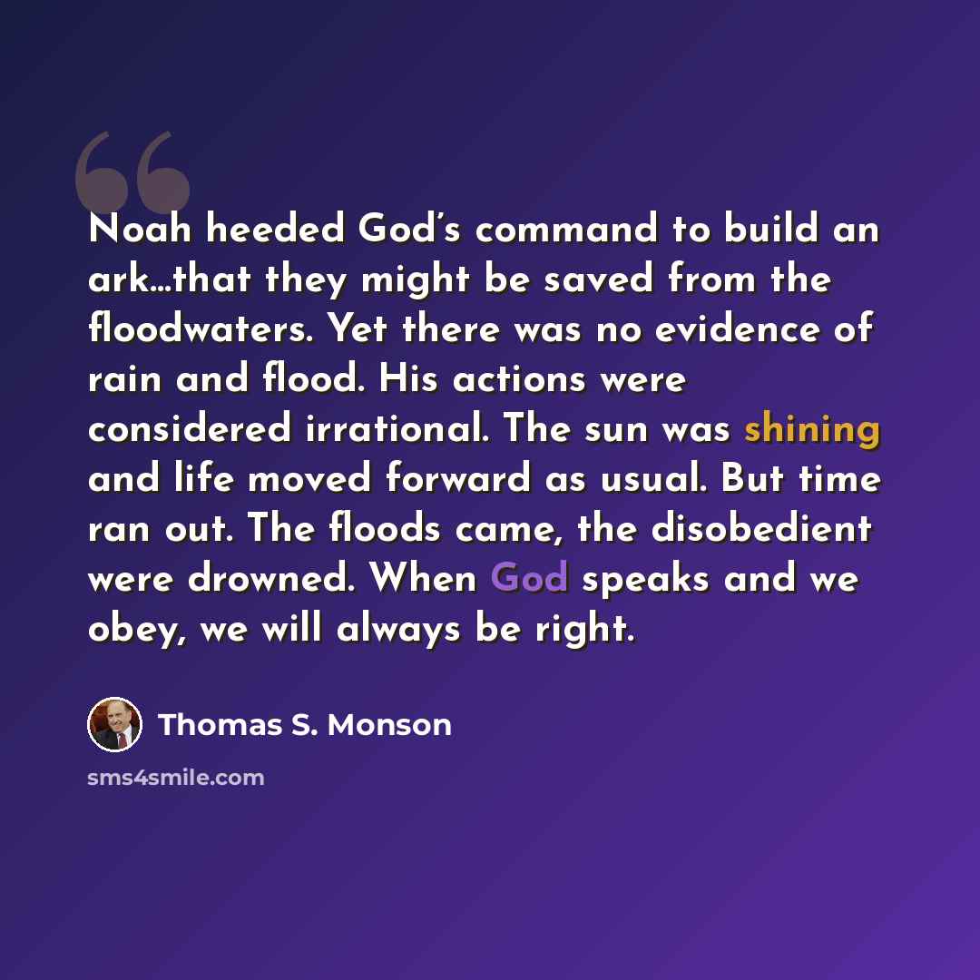 “Noah heeded God’s command to build an ark…that they might be saved from the floodwaters. Yet there was no evidence of rain and flood. His actions were considered irrational. The sun was shining and life moved forward as usual. But time ran out. The floods came, the disobedient were drowned. When…” quote by Thomas S. Monson