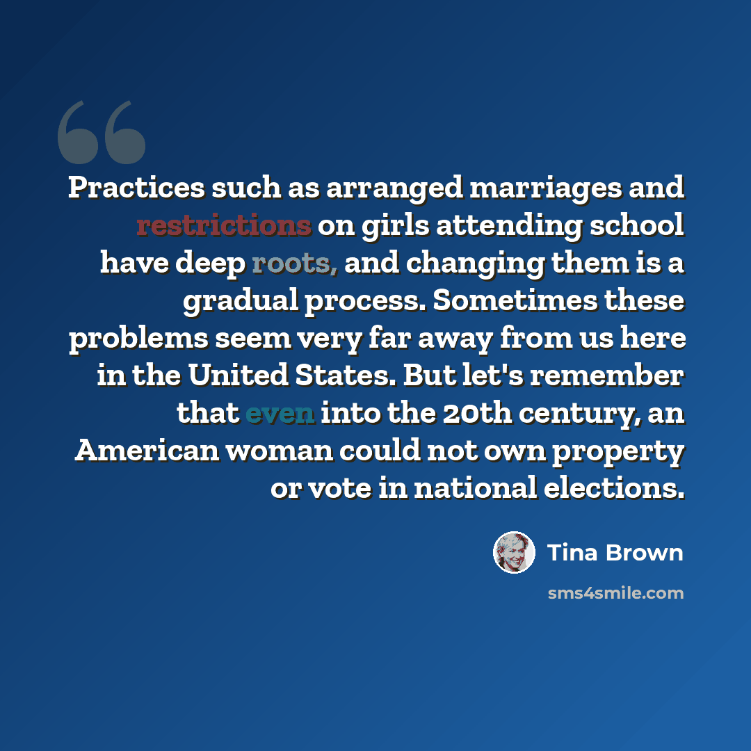 “Practices such as arranged marriages and restrictions on girls attending school have deep roots, and changing them is a gradual process. Sometimes these problems seem very far away from us here in the United States. But let's remember that even into the 20th century, an American woman could not…” quote by Tina Brown
