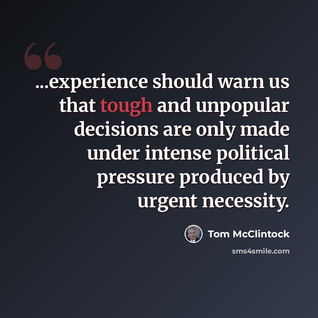 “...experience should warn us that tough and unpopular decisions are only made under intense political pressure produced by urgent necessity.” quote by Tom McClintock