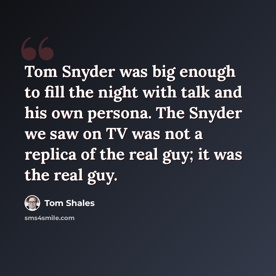 “Tom Snyder was big enough to fill the night with talk and his own persona. The Snyder we saw on TV was not a replica of the real guy; it was the real guy.” quote by Tom Shales