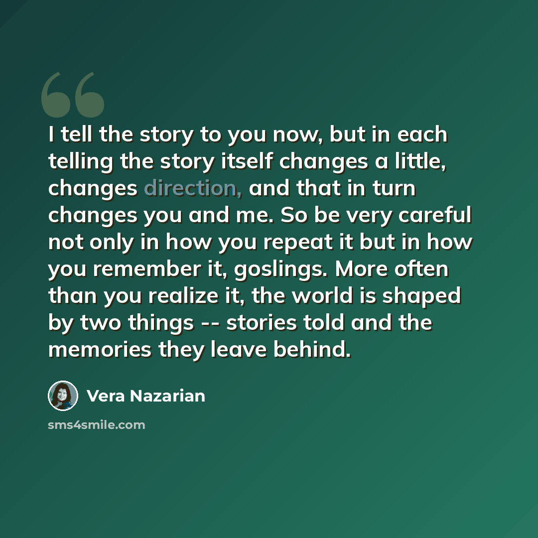 “I tell the story to you now, but in each telling the story itself changes a little, changes direction, and that in turn changes you and me. So be very careful not only in how you repeat it but in how you remember it, goslings. More often than you realize it, the world is shaped by two things…” quote by Vera Nazarian