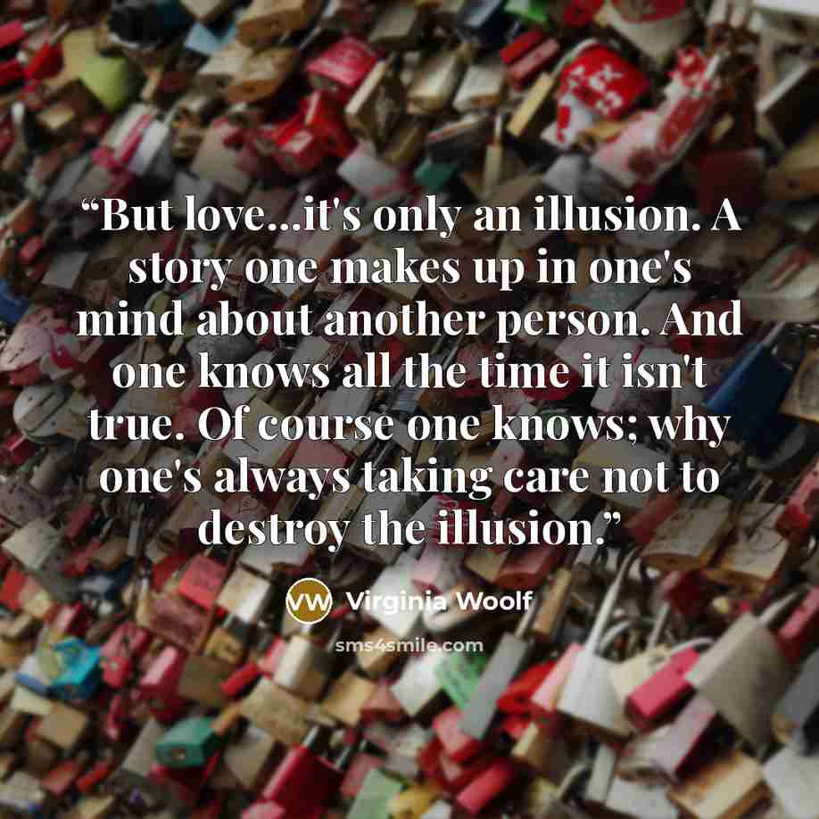 “But love...it's only an illusion. A story one makes up in one's mind about another person. And one knows all the time it isn't true. Of course one knows; why one's always taking care not to destroy the illusion.” quote by Virginia Woolf