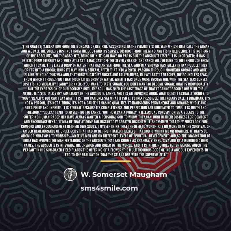 “[The goal is] "liberation from the bondage of rebirth. According to the Vedantists the self, which they call the atman and we call the soul, is distinct from the body and its senses, distinct from the mind and its intelligence; it is not part of the Absolute, for the Absolute, being infinite, can…” quote by W. Somerset Maugham