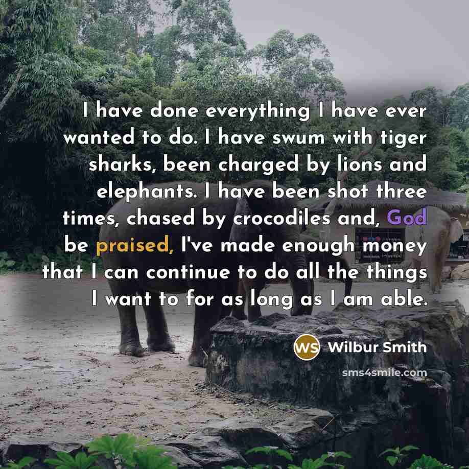 “I have done everything I have ever wanted to do. I have swum with tiger sharks, been charged by lions and elephants. I have been shot three times, chased by crocodiles and, God be praised, I've made enough money that I can continue to do all the things I want to for as long as I am able.” quote by Wilbur Smith
