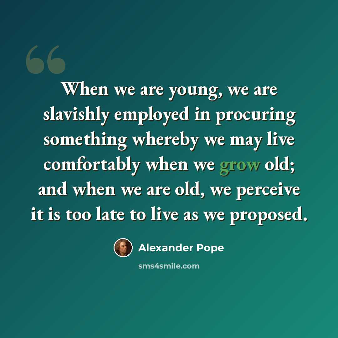 “When we are young, we are slavishly employed in procuring something whereby we may live comfortably when we grow old; and when we are old, we perceive it is too late to live as we proposed.” quote by Alexander Pope