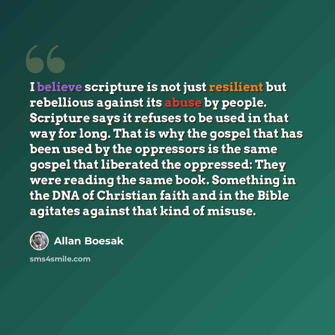 “I believe scripture is not just resilient but rebellious against its abuse by people. Scripture says it refuses to be used in that way for long. That is why the gospel that has been used by the oppressors is the same gospel that liberated the oppressed: They were reading the same book. Something…” quote by Allan Boesak