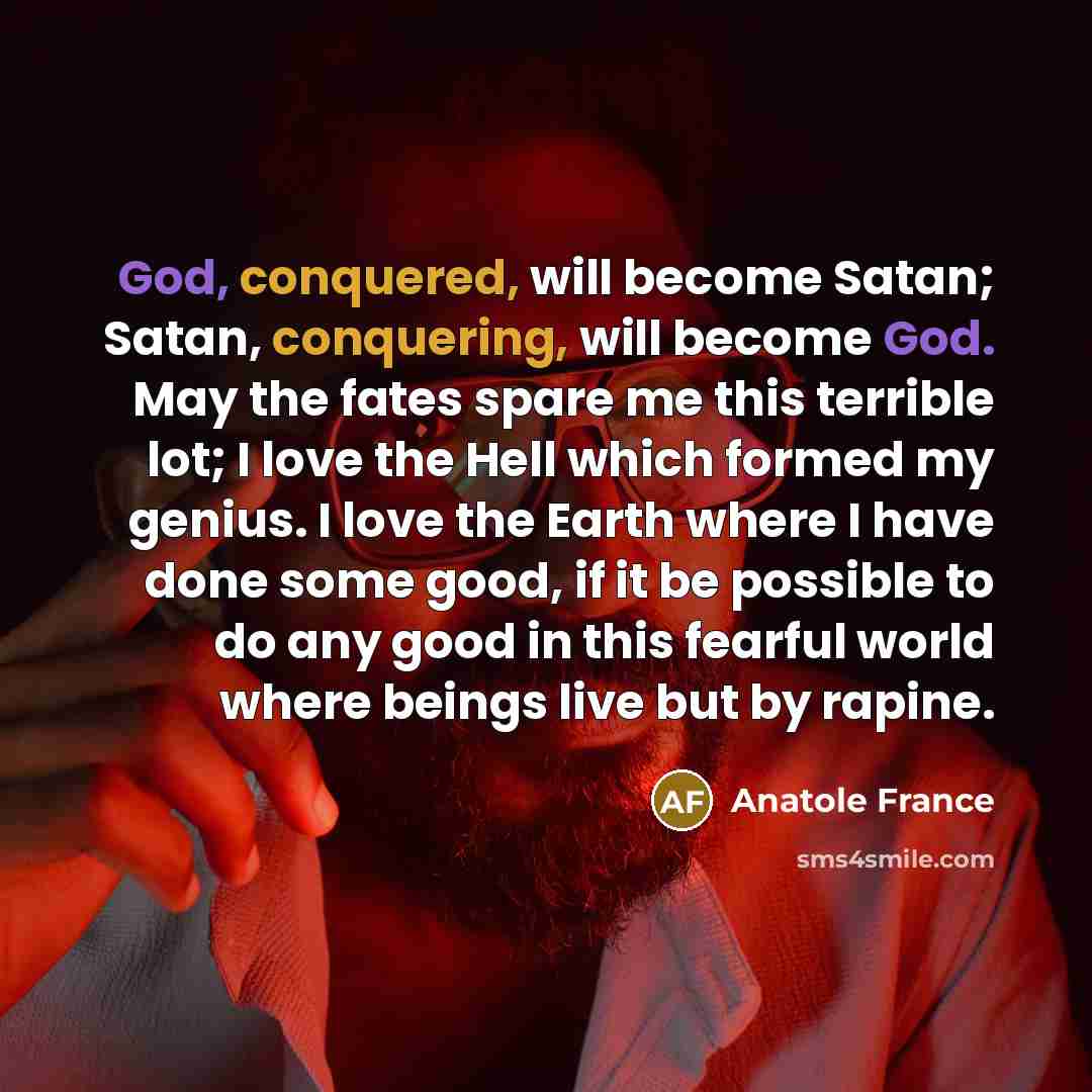 “God, conquered, will become Satan; Satan, conquering, will become God. May the fates spare me this terrible lot; I love the Hell which formed my genius. I love the Earth where I have done some good, if it be possible to do any good in this fearful world where beings live but by rapine.” quote by Anatole France
