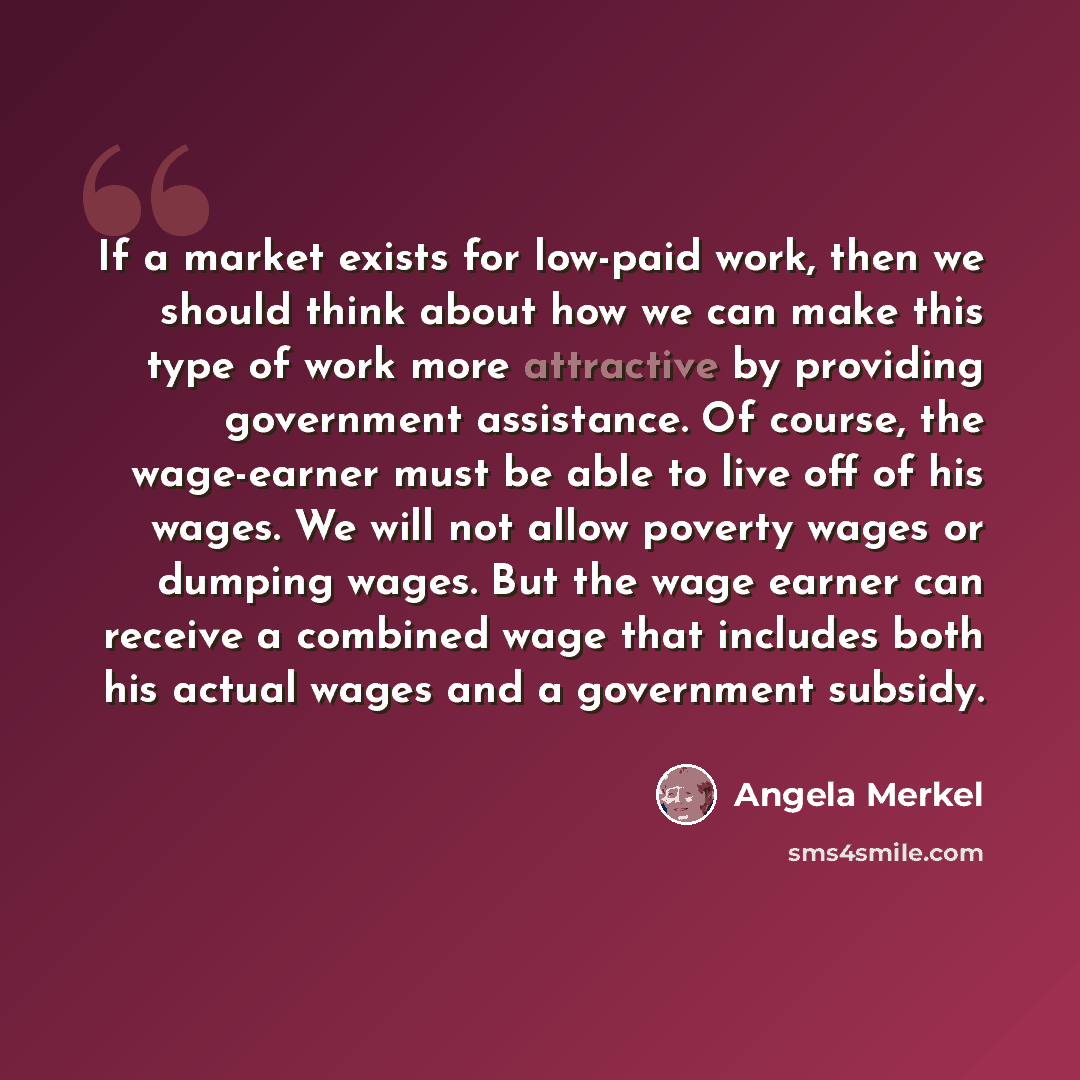 “If a market exists for low-paid work, then we should think about how we can make this type of work more attractive by providing government assistance. Of course, the wage-earner must be able to live off of his wages. We will not allow poverty wages or dumping wages. But the wage earner can receive…” quote by Angela Merkel
