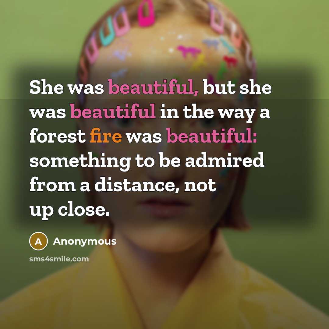 “She was beautiful, but she was beautiful in the way a forest fire was beautiful: something to be admired from a distance, not up close.” quote by Anonymous