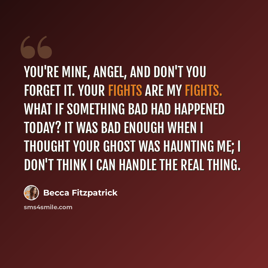 “You're mine, Angel, and don't you forget it. Your fights are my fights. What if something bad had happened today? It was bad enough when I thought your ghost was haunting me; I don't think I can handle the real thing.” quote by Becca Fitzpatrick