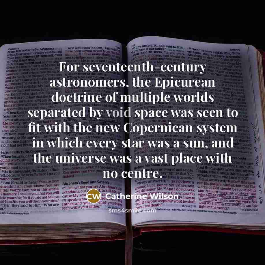 “For seventeenth-century astronomers, the Epicurean doctrine of multiple worlds separated by void space was seen to fit with the new Copernican system in which every star was a sun, and the universe was a vast place with no centre.” quote by Catherine Wilson