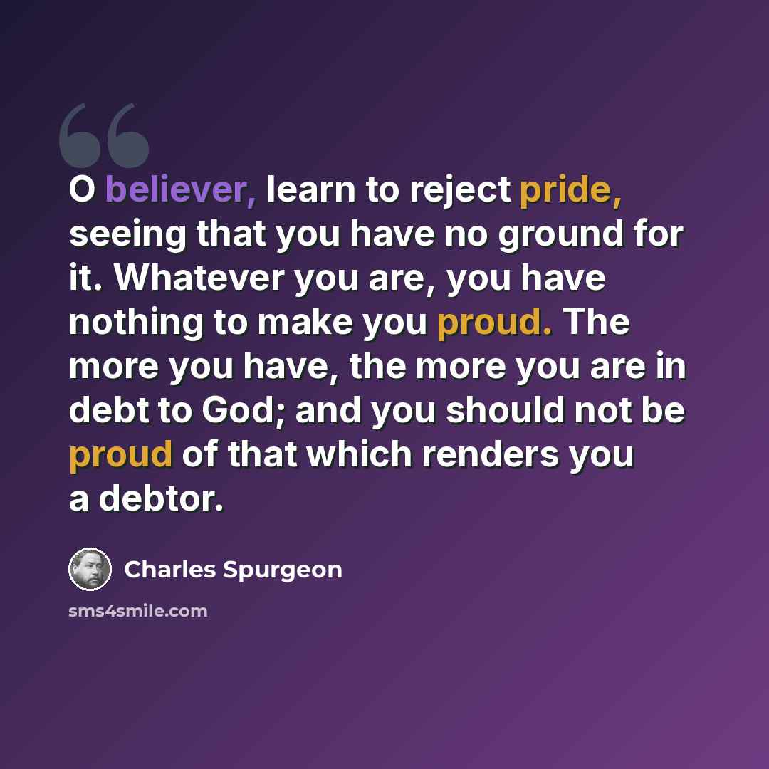 “O believer, learn to reject pride, seeing that you have no ground for it. Whatever you are, you have nothing to make you proud. The more you have, the more you are in debt to God; and you should not be proud of that which renders you a debtor.” quote by Charles Spurgeon