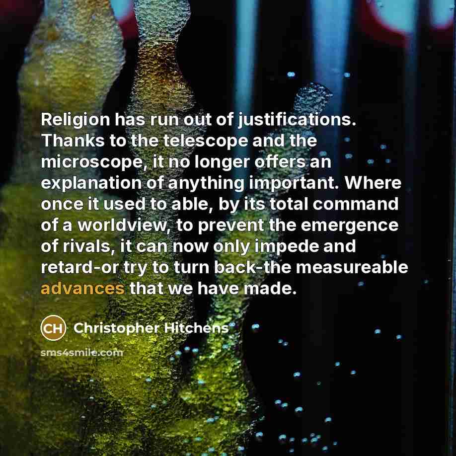 “Religion has run out of justifications. Thanks to the telescope and the microscope, it no longer offers an explanation of anything important. Where once it used to able, by its total command of a worldview, to prevent the emergence of rivals, it can now only impede and retard-or try to turn…” quote by Christopher Hitchens