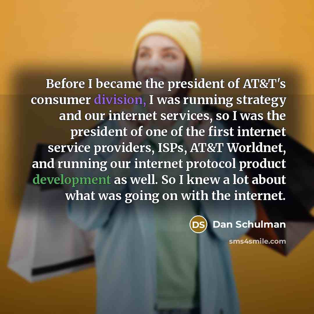 “Before I became the president of AT&T's consumer division, I was running strategy and our internet services, so I was the president of one of the first internet service providers, ISPs, AT&T Worldnet, and running our internet protocol product development as well. So I knew a lot about what was…” quote by Dan Schulman