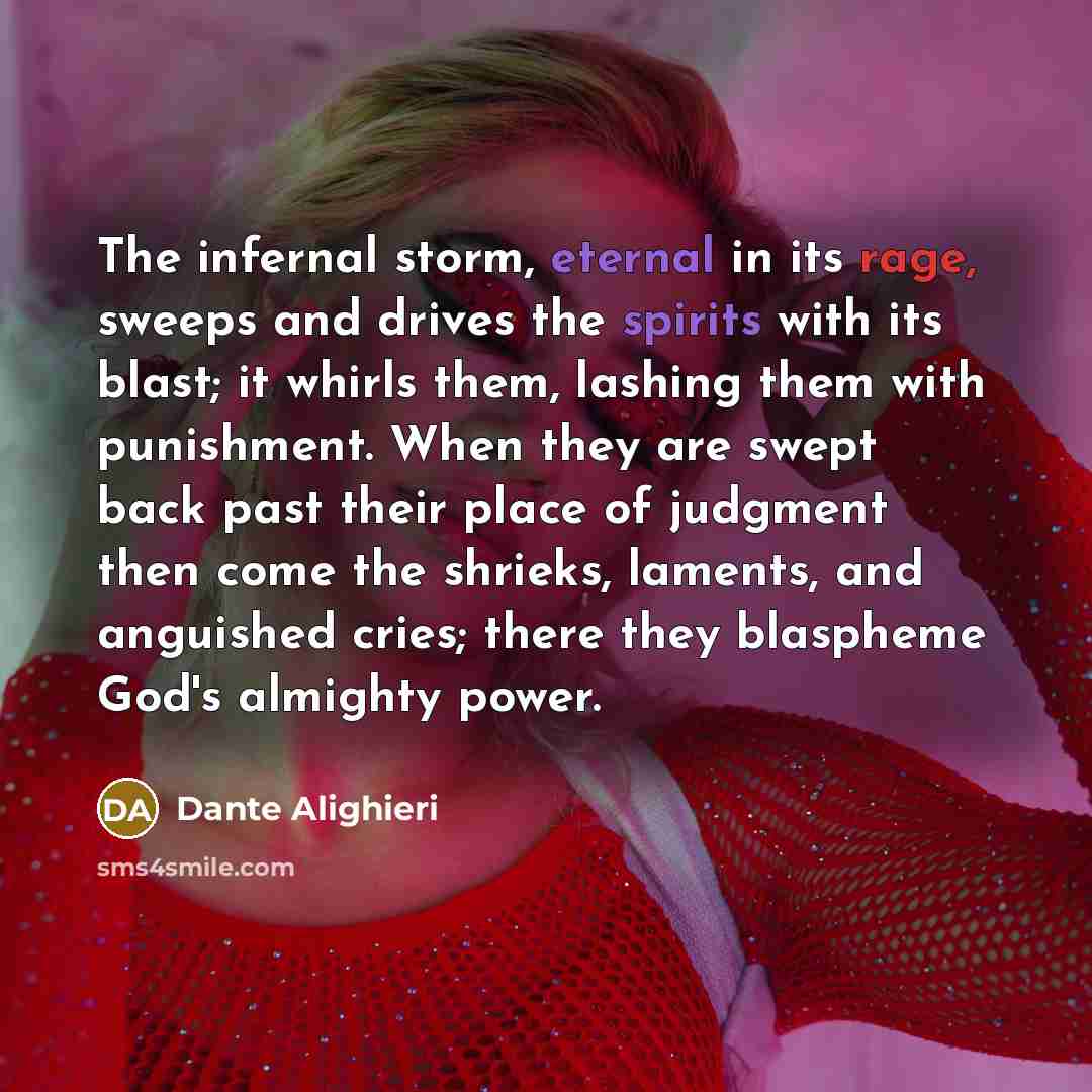 “The infernal storm, eternal in its rage, sweeps and drives the spirits with its blast; it whirls them, lashing them with punishment. When they are swept back past their place of judgment then come the shrieks, laments, and anguished cries; there they blaspheme God's almighty power.” quote by Dante Alighieri