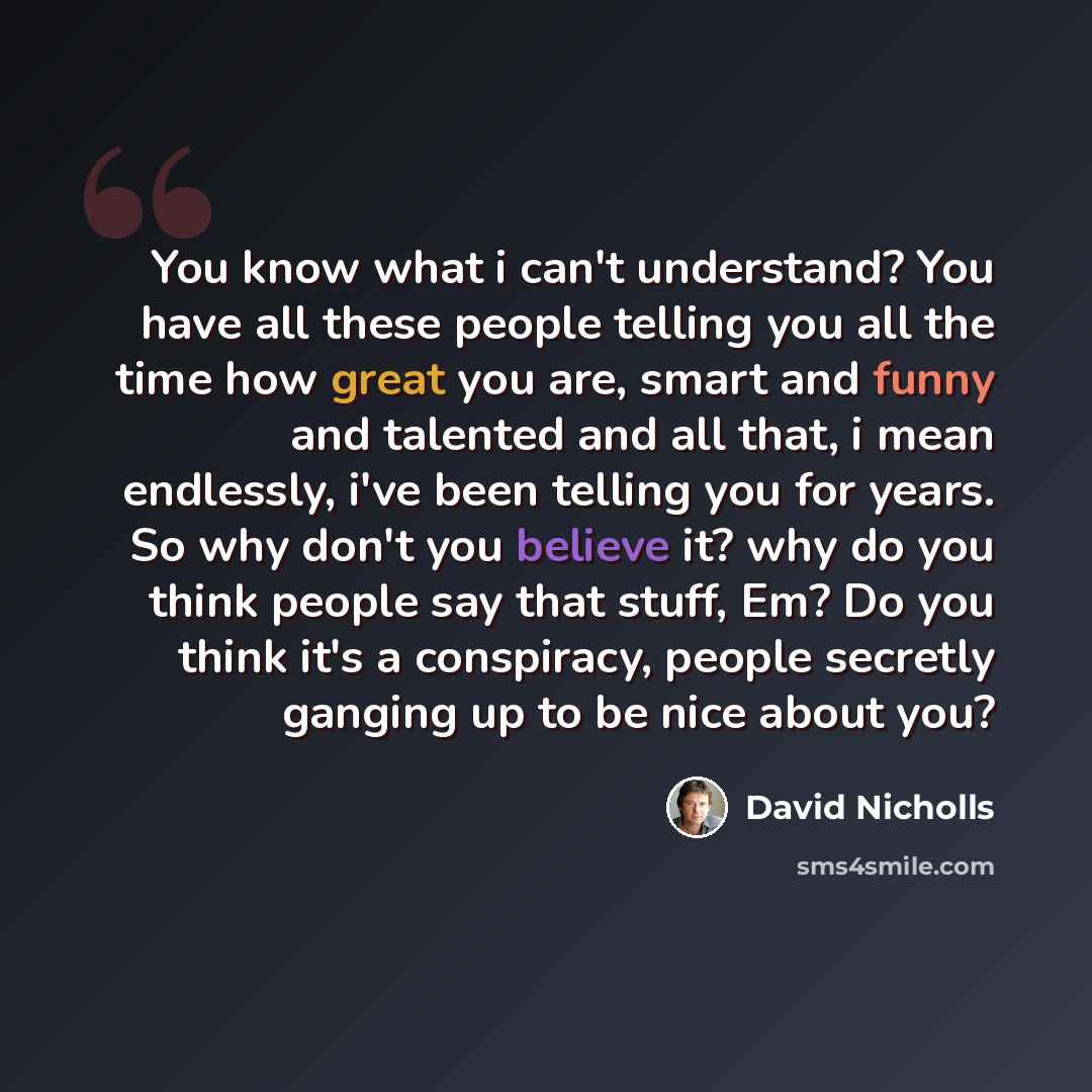 “You know what i can't understand? You have all these people telling you all the time how great you are, smart and funny and talented and all that, i mean endlessly, i've been telling you for years. So why don't you believe it? why do you think people say that stuff, Em? Do you think it's a…” quote by David Nicholls