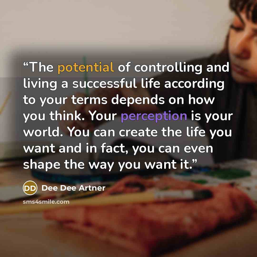 “The potential of controlling and living a successful life according to your terms depends on how you think. Your perception is your world. You can create the life you want and in fact, you can even shape the way you want it.” quote by Dee Dee Artner