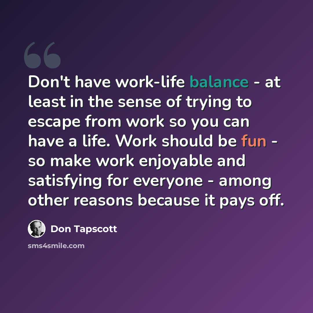 “Don't have work-life balance - at least in the sense of trying to escape from work so you can have a life. Work should be fun - so make work enjoyable and satisfying for everyone - among other reasons because it pays off.” quote by Don Tapscott
