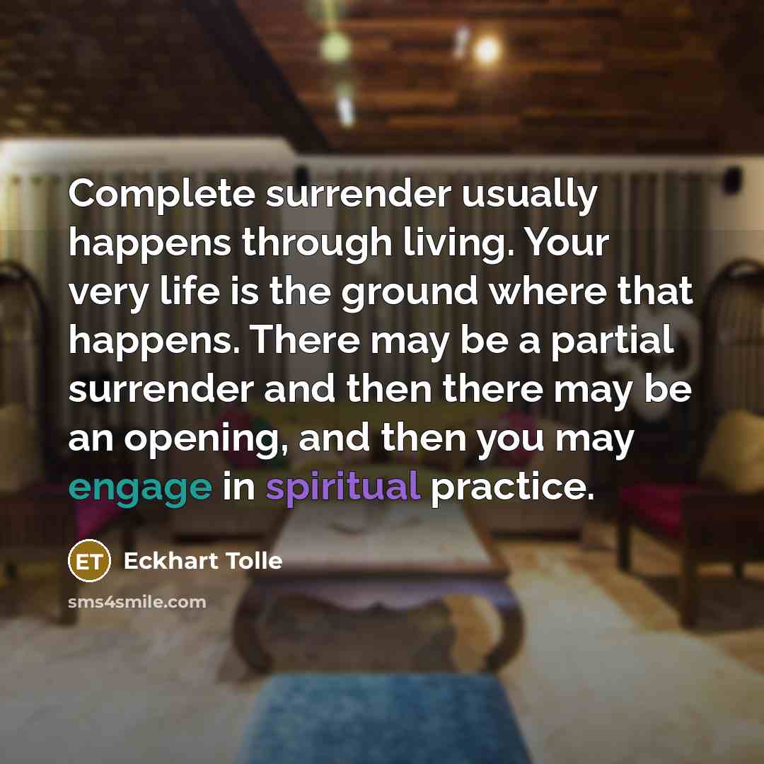 “Complete surrender usually happens through living. Your very life is the ground where that happens. There may be a partial surrender and then there may be an opening, and then you may engage in spiritual practice.” quote by Eckhart Tolle